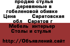 продаю стулья деревянные в гобеленовой обивке › Цена ­ 250 - Саратовская обл., Саратов г. Мебель, интерьер » Столы и стулья   